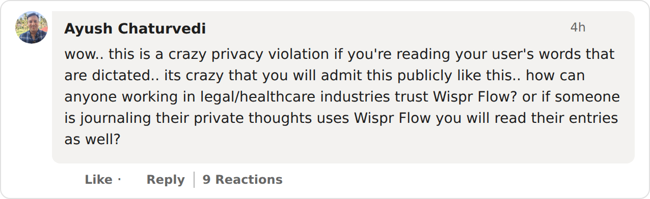 Screenshot of Ayush Chaturvedi’s comment on the Wispr Flow LinkedIn post, with 9 reactions: wow.. this is a crazy privacy violation if you’re reading your user’s words that are dictated.. its crazy that you will admit this publicly like this.. how can anyone working in legal/healthcare industries trust Wispr Flow? or if someone is journaling their private thoughts uses Wispr Flow you will read their entries as well?